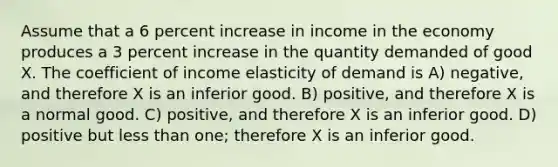 Assume that a 6 percent increase in income in the economy produces a 3 percent increase in the quantity demanded of good X. The coefficient of income elasticity of demand is A) negative, and therefore X is an inferior good. B) positive, and therefore X is a normal good. C) positive, and therefore X is an inferior good. D) positive but less than one; therefore X is an inferior good.