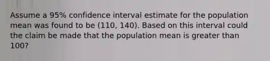 Assume a 95% confidence interval estimate for the population mean was found to be (110, 140). Based on this interval could the claim be made that the population mean is greater than 100?