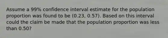 Assume a 99% confidence interval estimate for the population proportion was found to be (0.23, 0.57). Based on this interval could the claim be made that the population proportion was less than 0.50?