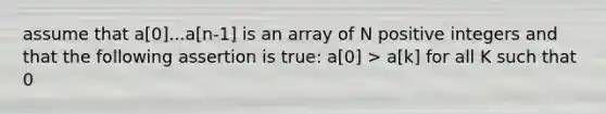 assume that a[0]...a[n-1] is an array of N positive integers and that the following assertion is true: a[0] > a[k] for all K such that 0<k<N which must be true?