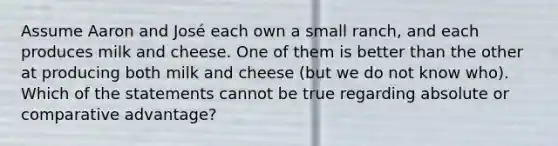 Assume Aaron and José each own a small ranch, and each produces milk and cheese. One of them is better than the other at producing both milk and cheese (but we do not know who). Which of the statements cannot be true regarding absolute or comparative advantage?