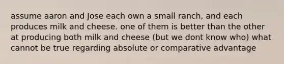 assume aaron and Jose each own a small ranch, and each produces milk and cheese. one of them is better than the other at producing both milk and cheese (but we dont know who) what cannot be true regarding absolute or comparative advantage