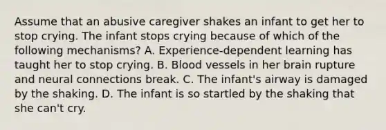 Assume that an abusive caregiver shakes an infant to get her to stop crying. The infant stops crying because of which of the following mechanisms? A. Experience-dependent learning has taught her to stop crying. B. Blood vessels in her brain rupture and neural connections break. C. The infant's airway is damaged by the shaking. D. The infant is so startled by the shaking that she can't cry.