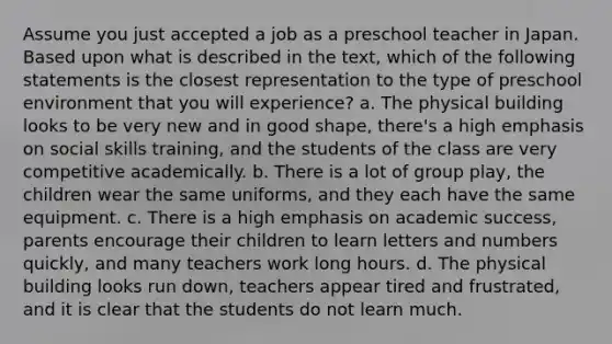 Assume you just accepted a job as a preschool teacher in Japan. Based upon what is described in the text, which of the following statements is the closest representation to the type of preschool environment that you will experience? a. The physical building looks to be very new and in good shape, there's a high emphasis on social skills training, and the students of the class are very competitive academically. b. There is a lot of group play, the children wear the same uniforms, and they each have the same equipment. c. There is a high emphasis on academic success, parents encourage their children to learn letters and numbers quickly, and many teachers work long hours. d. The physical building looks run down, teachers appear tired and frustrated, and it is clear that the students do not learn much.