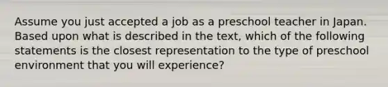 Assume you just accepted a job as a preschool teacher in Japan. Based upon what is described in the text, which of the following statements is the closest representation to the type of preschool environment that you will experience?