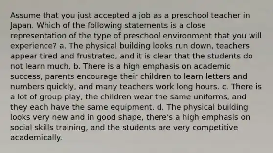 Assume that you just accepted a job as a preschool teacher in Japan. Which of the following statements is a close representation of the type of preschool environment that you will experience? a. The physical building looks run down, teachers appear tired and frustrated, and it is clear that the students do not learn much. b. There is a high emphasis on academic success, parents encourage their children to learn letters and numbers quickly, and many teachers work long hours. c. There is a lot of group play, the children wear the same uniforms, and they each have the same equipment. d. The physical building looks very new and in good shape, there's a high emphasis on social skills training, and the students are very competitive academically.