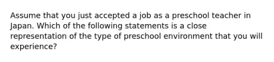 Assume that you just accepted a job as a preschool teacher in Japan. Which of the following statements is a close representation of the type of preschool environment that you will experience?