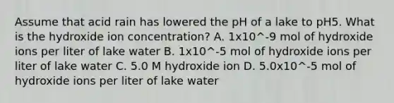 Assume that acid rain has lowered the pH of a lake to pH5. What is the hydroxide ion concentration? A. 1x10^-9 mol of hydroxide ions per liter of lake water B. 1x10^-5 mol of hydroxide ions per liter of lake water C. 5.0 M hydroxide ion D. 5.0x10^-5 mol of hydroxide ions per liter of lake water