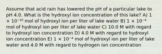 Assume that acid rain has lowered the pH of a particular lake to pH 4.0. What is the hydroxyl ion concentration of this lake? A) 1 × 10⁻¹⁰ mol of hydroxyl ion per liter of lake water B) 1 × 10⁻⁴ mol of hydroxyl ion per liter of lake water C) 10.0 M with regard to hydroxyl ion concentration D) 4.0 M with regard to hydroxyl ion concentration E) 1 × 10⁻⁴ mol of hydroxyl ion per liter of lake water and 4.0 M with regard to hydrogen ion concentration