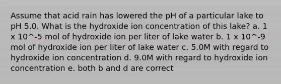 Assume that acid rain has lowered the pH of a particular lake to pH 5.0. What is the hydroxide ion concentration of this lake? a. 1 x 10^-5 mol of hydroxide ion per liter of lake water b. 1 x 10^-9 mol of hydroxide ion per liter of lake water c. 5.0M with regard to hydroxide ion concentration d. 9.0M with regard to hydroxide ion concentration e. both b and d are correct