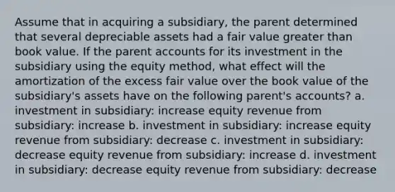 Assume that in acquiring a subsidiary, the parent determined that several depreciable assets had a fair value greater than book value. If the parent accounts for its investment in the subsidiary using the equity method, what effect will the amortization of the excess fair value over the book value of the subsidiary's assets have on the following parent's accounts? a. investment in subsidiary: increase equity revenue from subsidiary: increase b. investment in subsidiary: increase equity revenue from subsidiary: decrease c. investment in subsidiary: decrease equity revenue from subsidiary: increase d. investment in subsidiary: decrease equity revenue from subsidiary: decrease