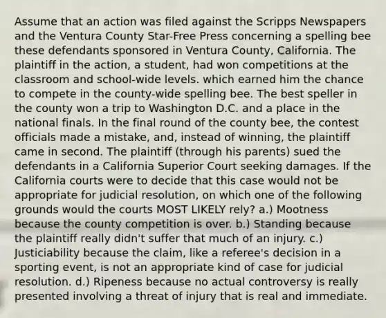 Assume that an action was filed against the Scripps Newspapers and the Ventura County Star-Free Press concerning a spelling bee these defendants sponsored in Ventura County, California. The plaintiff in the action, a student, had won competitions at the classroom and school-wide levels. which earned him the chance to compete in the county-wide spelling bee. The best speller in the county won a trip to Washington D.C. and a place in the national finals. In the final round of the county bee, the contest officials made a mistake, and, instead of winning, the plaintiff came in second. The plaintiff (through his parents) sued the defendants in a California Superior Court seeking damages. If the California courts were to decide that this case would not be appropriate for judicial resolution, on which one of the following grounds would the courts MOST LIKELY rely? a.) Mootness because the county competition is over. b.) Standing because the plaintiff really didn't suffer that much of an injury. c.) Justiciability because the claim, like a referee's decision in a sporting event, is not an appropriate kind of case for judicial resolution. d.) Ripeness because no actual controversy is really presented involving a threat of injury that is real and immediate.