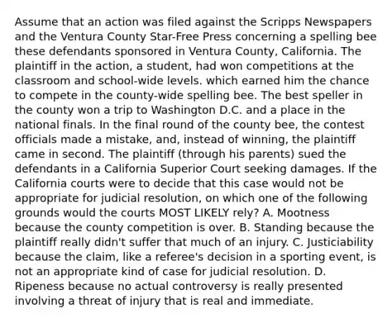 Assume that an action was filed against the Scripps Newspapers and the Ventura County Star-Free Press concerning a spelling bee these defendants sponsored in Ventura County, California. The plaintiff in the action, a student, had won competitions at the classroom and school-wide levels. which earned him the chance to compete in the county-wide spelling bee. The best speller in the county won a trip to Washington D.C. and a place in the national finals. In the final round of the county bee, the contest officials made a mistake, and, instead of winning, the plaintiff came in second. The plaintiff (through his parents) sued the defendants in a California Superior Court seeking damages. If the California courts were to decide that this case would not be appropriate for judicial resolution, on which one of the following grounds would the courts MOST LIKELY rely? A. Mootness because the county competition is over. B. Standing because the plaintiff really didn't suffer that much of an injury. C. Justiciability because the claim, like a referee's decision in a sporting event, is not an appropriate kind of case for judicial resolution. D. Ripeness because no actual controversy is really presented involving a threat of injury that is real and immediate.