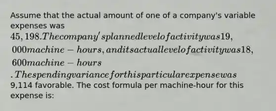 Assume that the actual amount of one of a company's variable expenses was 45,198. The company's planned level of activity was 19,000 machine-hours, and its actual level of activity was 18,600 machine-hours. The spending variance for this particular expense was9,114 favorable. The cost formula per machine-hour for this expense is: