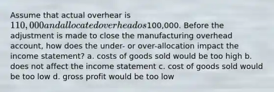 Assume that actual overhear is 110,000 and allocated overhead os100,000. Before the adjustment is made to close the manufacturing overhead account, how does the under- or over-allocation impact the income statement? a. costs of goods sold would be too high b. does not affect the income statement c. cost of goods sold would be too low d. gross profit would be too low