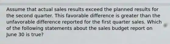 Assume that actual sales results exceed the planned results for the second quarter. This favorable difference is greater than the unfavorable difference reported for the first quarter sales. Which of the following statements about the sales budget report on June 30 is true?