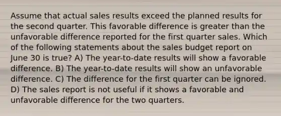 Assume that actual sales results exceed the planned results for the second quarter. This favorable difference is greater than the unfavorable difference reported for the first quarter sales. Which of the following statements about the sales budget report on June 30 is true? A) The year-to-date results will show a favorable difference. B) The year-to-date results will show an unfavorable difference. C) The difference for the first quarter can be ignored. D) The sales report is not useful if it shows a favorable and unfavorable difference for the two quarters.