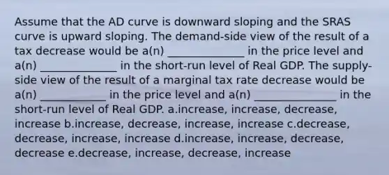 Assume that the AD curve is downward sloping and the SRAS curve is upward sloping. The demand-side view of the result of a tax decrease would be a(n) ______________ in the price level and a(n) ______________ in the short-run level of Real GDP. The supply-side view of the result of a marginal tax rate decrease would be a(n) ____________ in the price level and a(n) _______________ in the short-run level of Real GDP. a.increase, increase, decrease, increase b.increase, decrease, increase, increase c.decrease, decrease, increase, increase d.increase, increase, decrease, decrease e.decrease, increase, decrease, increase