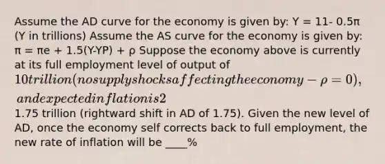 Assume the AD curve for the economy is given by: Y = 11- 0.5π (Y in trillions) Assume the AS curve for the economy is given by: π = πe + 1.5(Y-YP) + ρ Suppose the economy above is currently at its full employment level of output of 10 trillion (no supply shocks affecting the economy- ρ=0), and expected inflation is 2%. Suppose an autonomous increase in consumption spending increases aggregate demand by1.75 trillion (rightward shift in AD of 1.75). Given the new level of AD, once the economy self corrects back to full employment, the new rate of inflation will be ____%