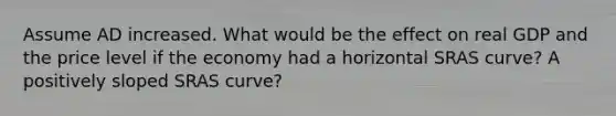 Assume AD increased. What would be the effect on real GDP and the price level if the economy had a horizontal SRAS curve? A positively sloped SRAS curve?