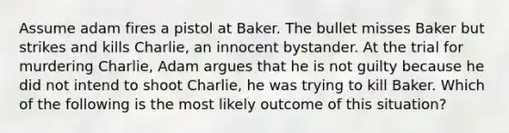 Assume adam fires a pistol at Baker. The bullet misses Baker but strikes and kills Charlie, an innocent bystander. At the trial for murdering Charlie, Adam argues that he is not guilty because he did not intend to shoot Charlie, he was trying to kill Baker. Which of the following is the most likely outcome of this situation?