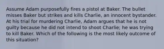 Assume Adam purposefully fires a pistol at Baker. The bullet misses Baker but strikes and kills Charlie, an innocent bystander. At his trial for murdering Charlie, Adam argues that he is not guilty because he did not intend to shoot Charlie; he was trying to kill Baker. Which of the following is the most likely outcome of this situation?