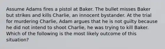 Assume Adams fires a pistol at Baker. The bullet misses Baker but strikes and kills Charlie, an innocent bystander. At the trial for murdering Charlie, Adam argues that he is not guilty because he did not intend to shoot Charlie, he was trying to kill Baker. Which of the following is the most likely outcome of this situation?