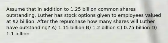 Assume that in addition to 1.25 billion common shares outstanding, Luther has stock options given to employees valued at 2 billion. After the repurchase how many shares will Luther have outstanding? A) 1.15 billion B) 1.2 billion C) 0.75 billion D) 1.1 billion