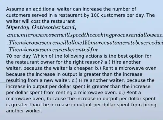 Assume an additional waiter can increase the number of customers served in a restaurant by 100 customers per day. The waiter will cost the restaurant 50 per day. On the other hand, a new microwave oven will speed the cooking process and allow each customer to be served more quickly. The microwave oven will allow 150 more customers to be served with no additional labor. The microwave oven can be rented for70 per day. Which of the following actions is the best option for the restaurant owner for the right reason? a.) Hire another waiter, because the waiter is cheaper. b.) Rent a microwave oven because the increase in output is greater than the increase resulting from a new waiter. c.) Hire another waiter, because the increase in output per dollar spent is greater than the increase per dollar spent from renting a microwave oven. d.) Rent a microwave oven, because the increase in output per dollar spent is greater than the increase in output per dollar spent from hiring another worker.