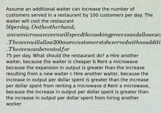 Assume an additional waiter can increase the number of customers served in a restaurant by 100 customers per day. The waiter will cost the restaurant 50 per day. On the other hand, a new microwave oven will speed the cooking process and allow each customer to be served more quickly. The oven will allow 200 more customers to be served with no additional labor. The oven can be rented for75 per day. What should the restaurant do? a Hire another waiter, because the waiter is cheaper b Rent a microwave because the expansion in output is greater than the increase resulting from a new waiter c Hire another waiter, because the increase in output per dollar spent is greater than the increase per dollar spent from renting a microwave d Rent a microwave, because the increase in output per dollar spent is greater than the increase in output per dollar spent from hiring another worker