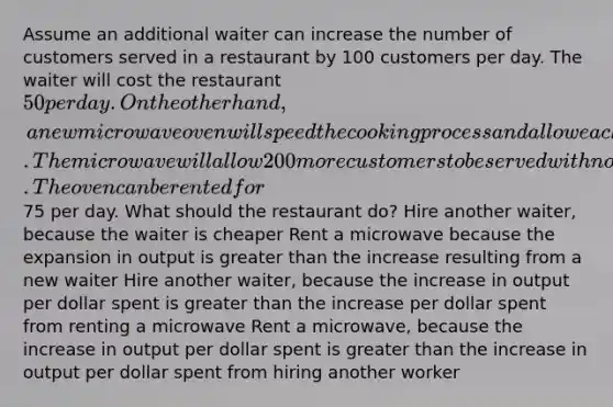 Assume an additional waiter can increase the number of customers served in a restaurant by 100 customers per day. The waiter will cost the restaurant 50 per day. On the other hand, a new microwave oven will speed the cooking process and allow each customer to be served more quickly. The microwave will allow 200 more customers to be served with no additional labor. The oven can be rented for75 per day. What should the restaurant do? Hire another waiter, because the waiter is cheaper Rent a microwave because the expansion in output is greater than the increase resulting from a new waiter Hire another waiter, because the increase in output per dollar spent is greater than the increase per dollar spent from renting a microwave Rent a microwave, because the increase in output per dollar spent is greater than the increase in output per dollar spent from hiring another worker