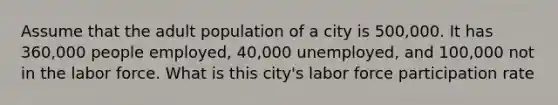 Assume that the adult population of a city is 500,000. It has 360,000 people employed, 40,000 unemployed, and 100,000 not in the labor force. What is this city's labor force participation rate