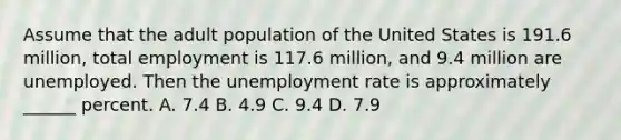 Assume that the adult population of the United States is 191.6 million, total employment is 117.6 million, and 9.4 million are unemployed. Then the unemployment rate is approximately ______ percent. A. 7.4 B. 4.9 C. 9.4 D. 7.9