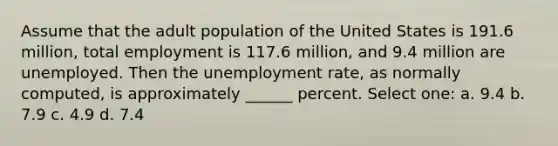 Assume that the adult population of the United States is 191.6 million, total employment is 117.6 million, and 9.4 million are unemployed. Then the unemployment rate, as normally computed, is approximately ______ percent. Select one: a. 9.4 b. 7.9 c. 4.9 d. 7.4