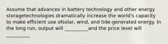 Assume that advances in battery technology and other <a href='https://www.questionai.com/knowledge/kuip5t73aA-energy-storage' class='anchor-knowledge'>energy storage</a>technologies dramatically increase the world's capacity to make efficient use ofsolar, wind, and tide-generated energy. In the long run, output will __________and the price level will __________