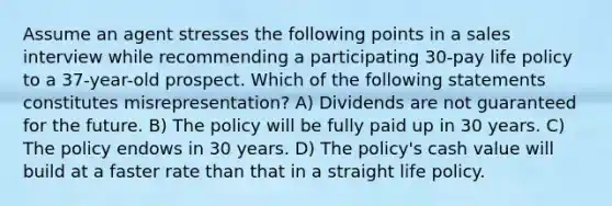 Assume an agent stresses the following points in a sales interview while recommending a participating 30-pay life policy to a 37-year-old prospect. Which of the following statements constitutes misrepresentation? A) Dividends are not guaranteed for the future. B) The policy will be fully paid up in 30 years. C) The policy endows in 30 years. D) The policy's cash value will build at a faster rate than that in a straight life policy.