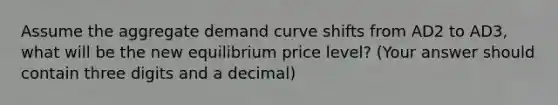 Assume the aggregate demand curve shifts from AD2 to AD3, what will be the new equilibrium price level? (Your answer should contain three digits and a decimal)