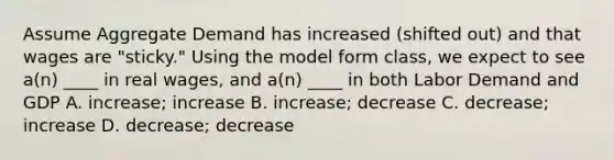 Assume Aggregate Demand has increased (shifted out) and that wages are "sticky." Using the model form class, we expect to see a(n) ____ in real wages, and a(n) ____ in both Labor Demand and GDP A. increase; increase B. increase; decrease C. decrease; increase D. decrease; decrease