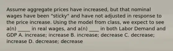 Assume aggregate prices have increased, but that nominal wages have been "sticky" and have not adjusted in response to the price increase. Using the model from class, we expect to see a(n) _____ in real wages, and a(n) ____ in both Labor Demand and GDP A. increase; increase B. increase; decrease C. decrease; increase D. decrease; decrease