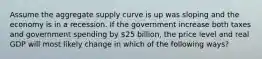 Assume the aggregate supply curve is up was sloping and the economy is in a recession. If the government increase both taxes and government spending by 25 billion, the price level and real GDP will most likely change in which of the following ways?