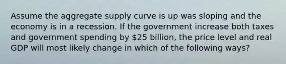 Assume the aggregate supply curve is up was sloping and the economy is in a recession. If the government increase both taxes and government spending by 25 billion, the price level and real GDP will most likely change in which of the following ways?