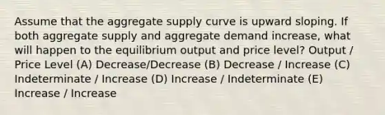 Assume that the aggregate supply curve is upward sloping. If both aggregate supply and aggregate demand increase, what will happen to the equilibrium output and price level? Output / Price Level (A) Decrease/Decrease (B) Decrease / Increase (C) Indeterminate / Increase (D) Increase / Indeterminate (E) Increase / Increase