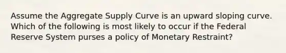 Assume the Aggregate Supply Curve is an upward sloping curve. Which of the following is most likely to occur if the Federal Reserve System purses a policy of Monetary Restraint?