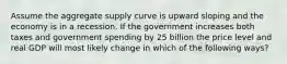 Assume the aggregate supply curve is upward sloping and the economy is in a recession. If the government increases both taxes and government spending by 25 billion the price level and real GDP will most likely change in which of the following ways?