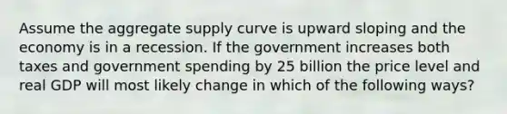 Assume the aggregate supply curve is upward sloping and the economy is in a recession. If the government increases both taxes and government spending by 25 billion the price level and real GDP will most likely change in which of the following ways?