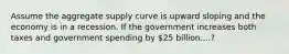 Assume the aggregate supply curve is upward sloping and the economy is in a recession. If the government increases both taxes and government spending by 25 billion....?