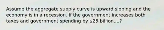 Assume the aggregate supply curve is upward sloping and the economy is in a recession. If the government increases both taxes and government spending by 25 billion....?