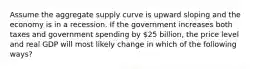 Assume the aggregate supply curve is upward sloping and the economy is in a recession. If the government increases both taxes and government spending by 25 billion, the price level and real GDP will most likely change in which of the following ways?