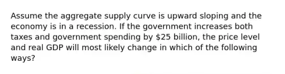 Assume the <a href='https://www.questionai.com/knowledge/kK7y3IXTvk-aggregate-supply' class='anchor-knowledge'>aggregate supply</a> curve is upward sloping and the economy is in a recession. If the government increases both taxes and government spending by 25 billion, the price level and real GDP will most likely change in which of the following ways?