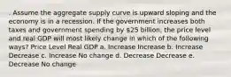 . Assume the aggregate supply curve is upward sloping and the economy is in a recession. If the government increases both taxes and government spending by 25 billion, the price level and real GDP will most likely change in which of the following ways? Price Level Real GDP a. Increase Increase b. Increase Decrease c. Increase No change d. Decrease Decrease e. Decrease No change